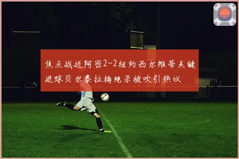 焦点战迈阿密2-2纽约西尔维蒂关键进球贝尔泰拉梅绝杀被吹引热议