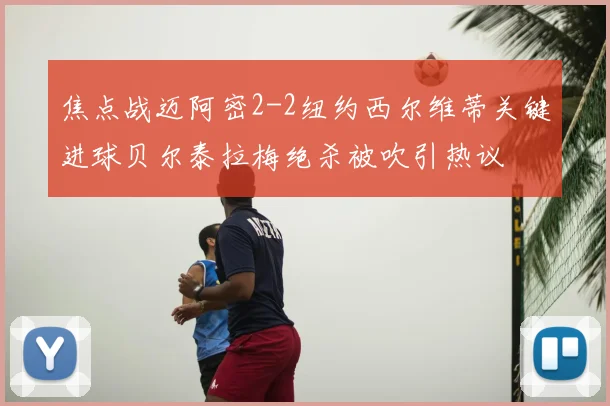 焦点战迈阿密2-2纽约西尔维蒂关键进球贝尔泰拉梅绝杀被吹引热议