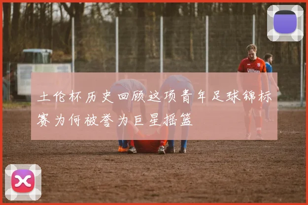 土伦杯历史回顾这项青年足球锦标赛为何被誉为巨星摇篮