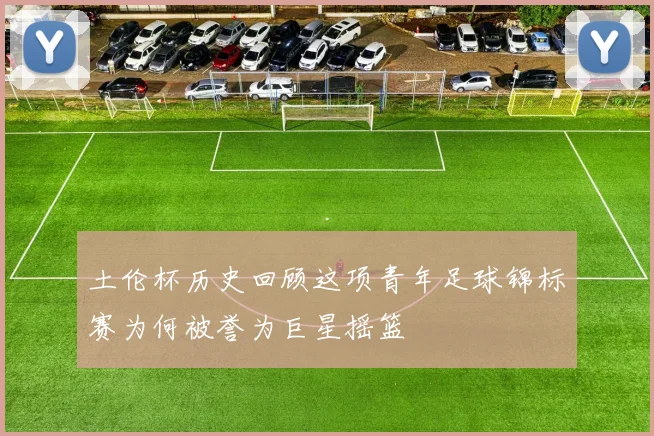 土伦杯历史回顾这项青年足球锦标赛为何被誉为巨星摇篮